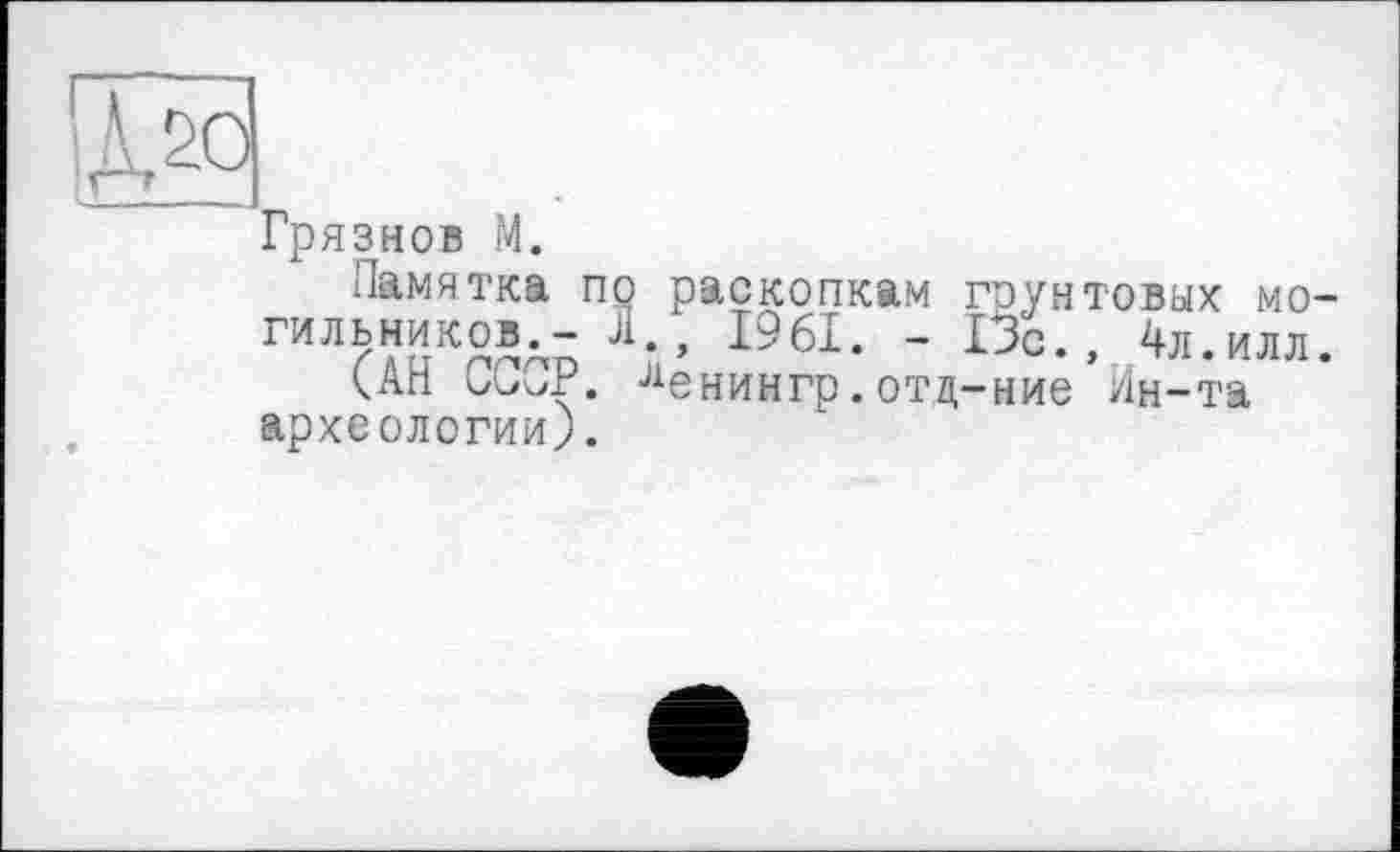 ﻿[Mo
Грязнов M.
Памятка по раскопкам грунтовых могильников.- Л., 1961. - 13с., 4л.илл.
САН СССР. ленингр.отд-ние Ин-та археологии).